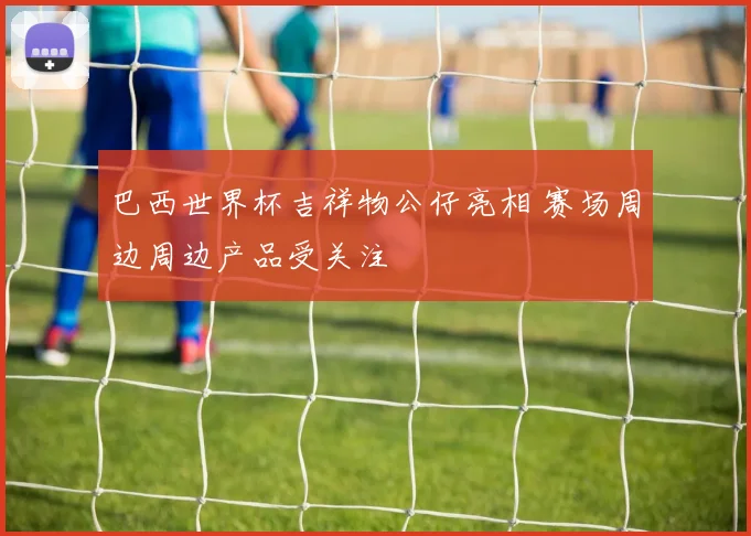 巴西世界杯吉祥物公仔亮相 赛场周边周边产品受关注
