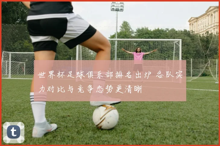 世界杯足球俱乐部排名出炉 各队实力对比与竞争态势更清晰