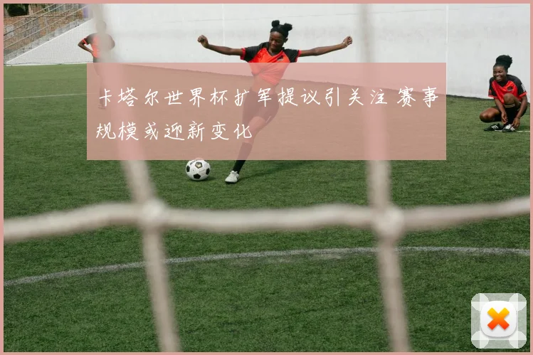 卡塔尔世界杯扩军提议引关注 赛事规模或迎新变化