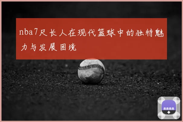 nba7尺长人在现代篮球中的独特魅力与发展困境