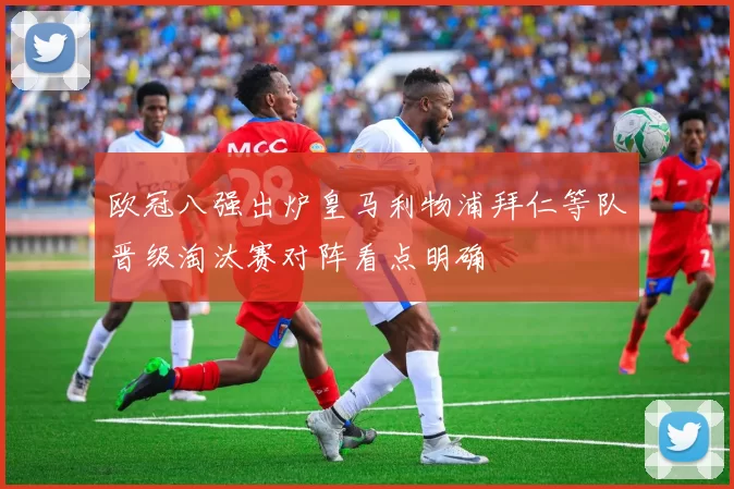欧冠八强出炉皇马利物浦拜仁等队晋级淘汰赛对阵看点明确