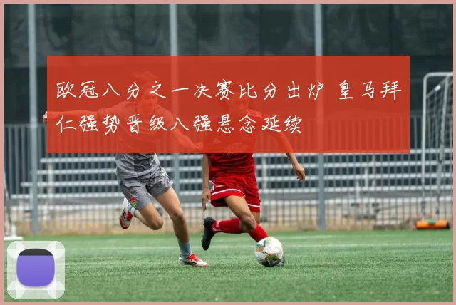 欧冠八分之一决赛比分出炉 皇马拜仁强势晋级八强悬念延续