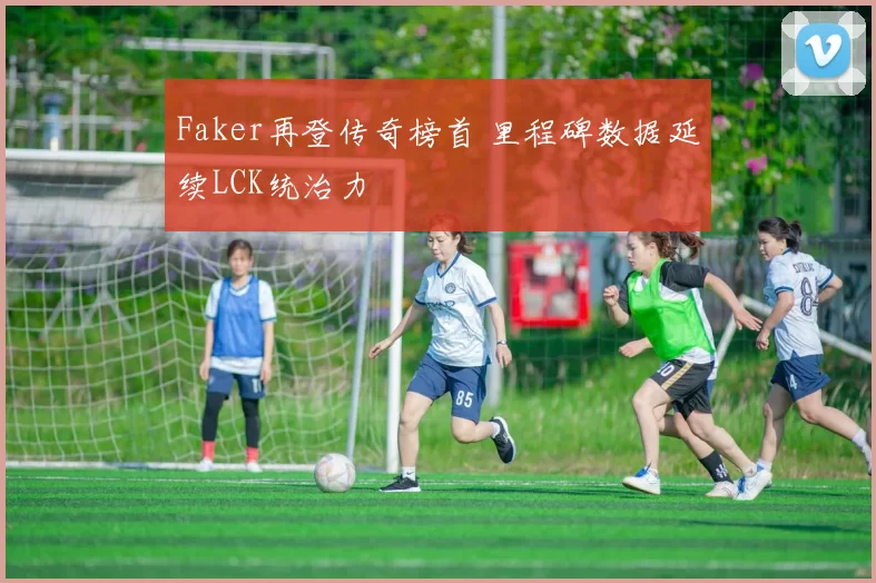 Faker再登传奇榜首 里程碑数据延续LCK统治力