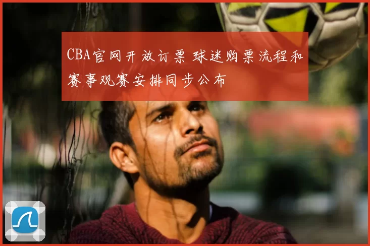 CBA官网开放订票 球迷购票流程和赛事观赛安排同步公布