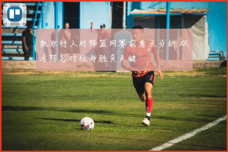 凯尔特人对阵篮网赛前看点分析 双方阵容对位与胜负关键