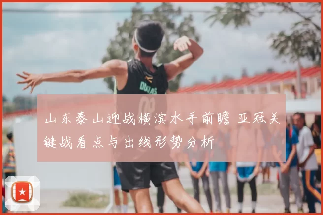 山东泰山迎战横滨水手前瞻 亚冠关键战看点与出线形势分析