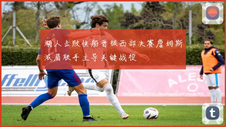 湖人击败快船晋级西部决赛詹姆斯浓眉联手主导关键战役