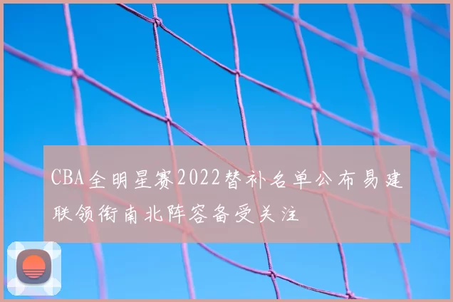 CBA全明星赛2022替补名单公布易建联领衔南北阵容备受关注