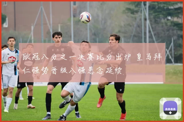 欧冠八分之一决赛比分出炉 皇马拜仁强势晋级八强悬念延续