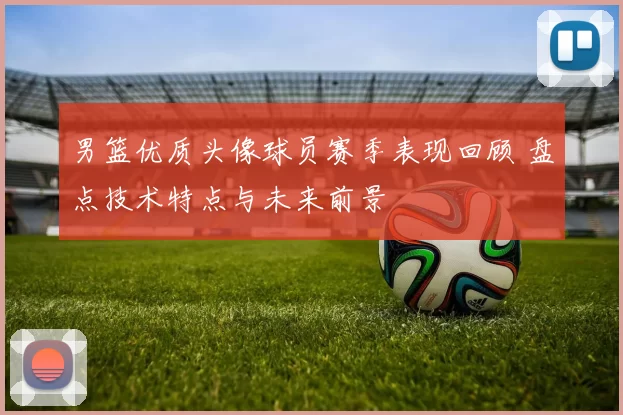 男篮优质头像球员赛季表现回顾 盘点技术特点与未来前景