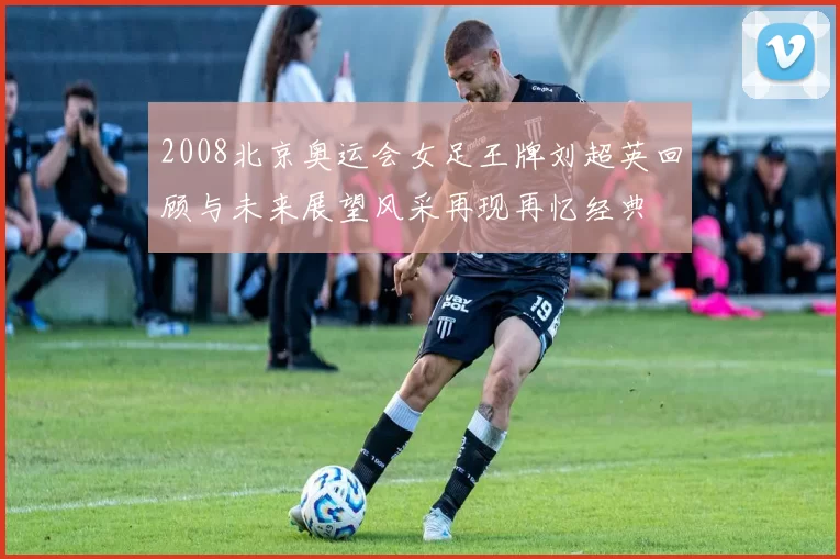 2008北京奥运会女足王牌刘超英回顾与未来展望风采再现再忆经典