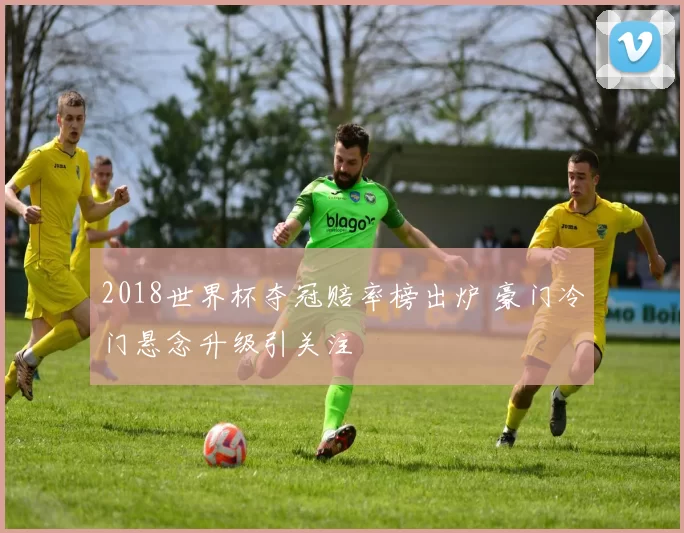 2018世界杯夺冠赔率榜出炉 豪门冷门悬念升级引关注