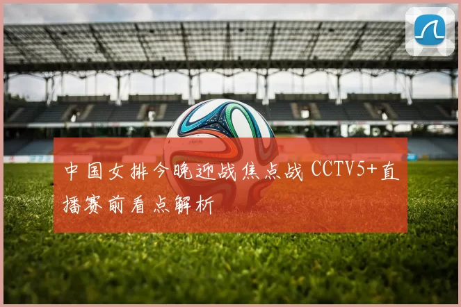 中国女排今晚迎战焦点战 CCTV5+直播赛前看点解析