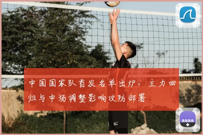 中国国家队首发名单出炉，主力回归与中场调整影响攻防部署