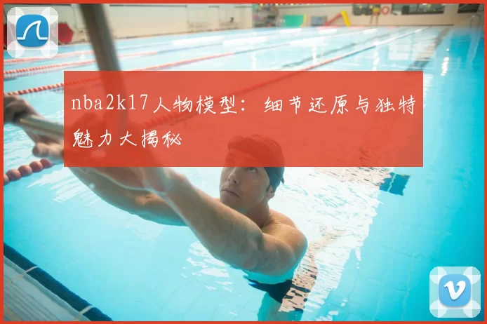 nba2k17人物模型：细节还原与独特魅力大揭秘