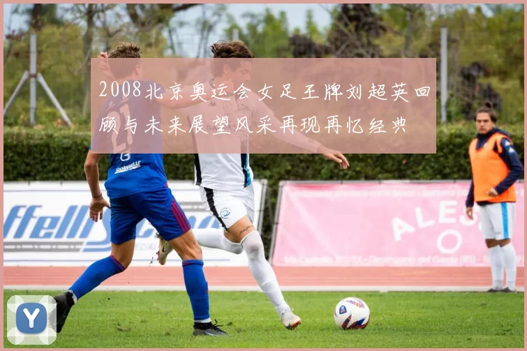 2008北京奥运会女足王牌刘超英回顾与未来展望风采再现再忆经典