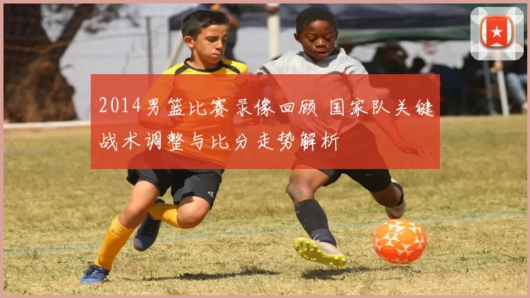 2014男篮比赛录像回顾 国家队关键战术调整与比分走势解析