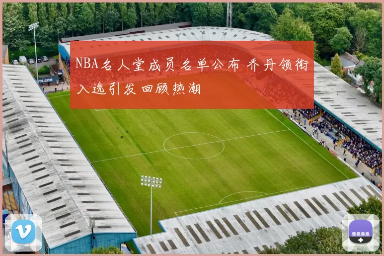 NBA名人堂成员名单公布 乔丹领衔入选引发回顾热潮