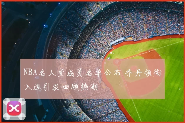 NBA名人堂成员名单公布 乔丹领衔入选引发回顾热潮