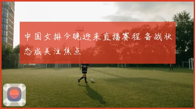 中国女排今晚迎来直播赛程 备战状态成关注焦点