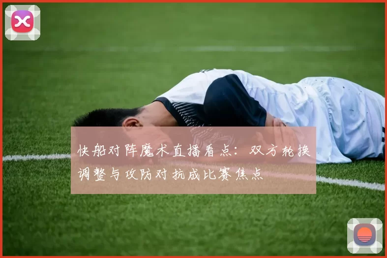 快船对阵魔术直播看点：双方轮换调整与攻防对抗成比赛焦点