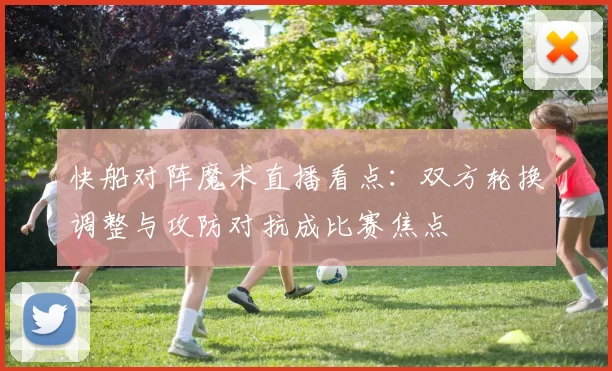 快船对阵魔术直播看点：双方轮换调整与攻防对抗成比赛焦点