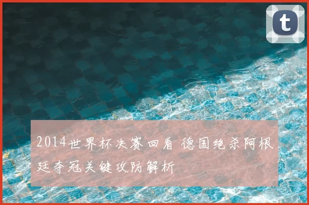 2014世界杯决赛回看 德国绝杀阿根廷夺冠关键攻防解析