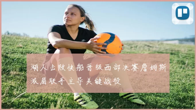 湖人击败快船晋级西部决赛詹姆斯浓眉联手主导关键战役