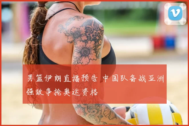 男篮伊朗直播预告 中国队备战亚洲强敌争抢奥运资格