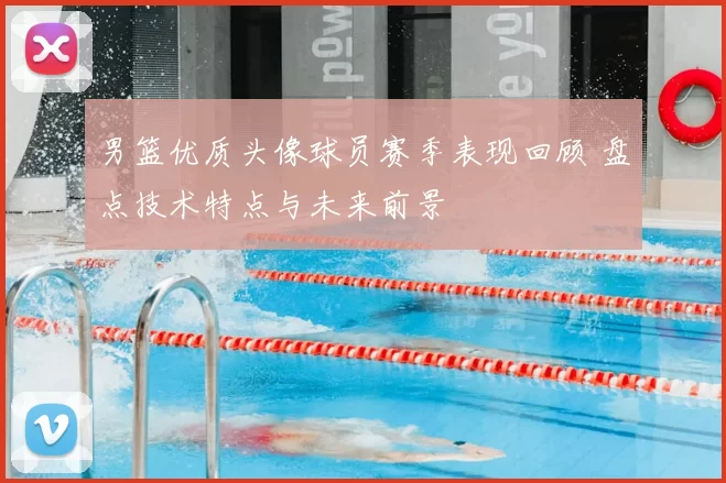 男篮优质头像球员赛季表现回顾 盘点技术特点与未来前景