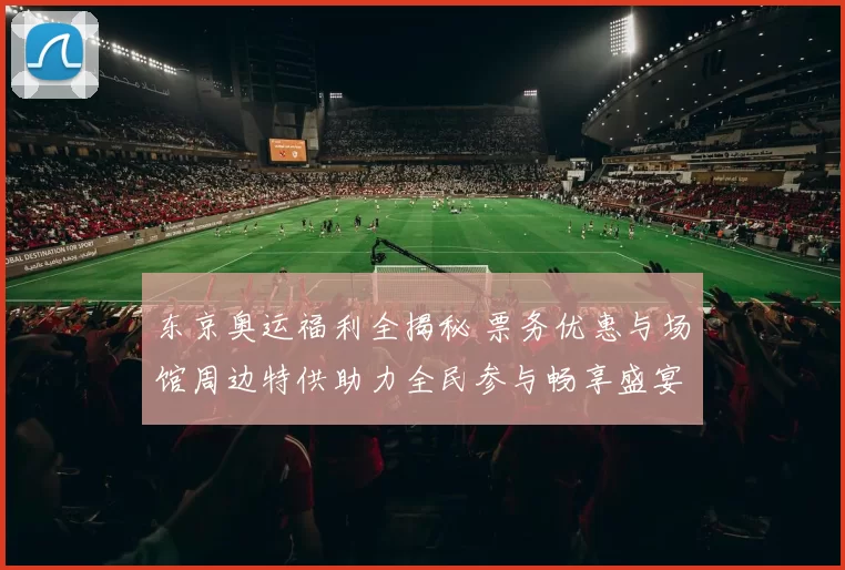 东京奥运福利全揭秘 票务优惠与场馆周边特供助力全民参与畅享盛宴