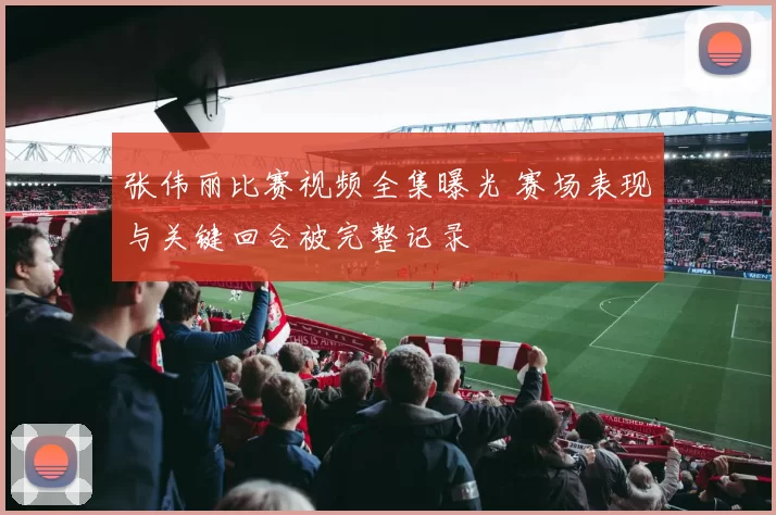 张伟丽比赛视频全集曝光 赛场表现与关键回合被完整记录