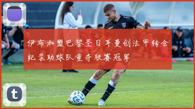 伊布加盟巴黎圣日耳曼创法甲转会纪录助球队重夺联赛冠军