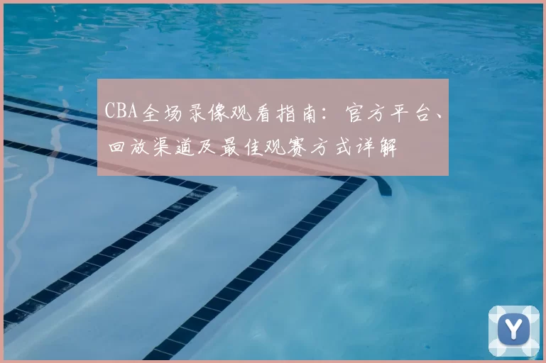 CBA全场录像观看指南：官方平台、回放渠道及最佳观赛方式详解