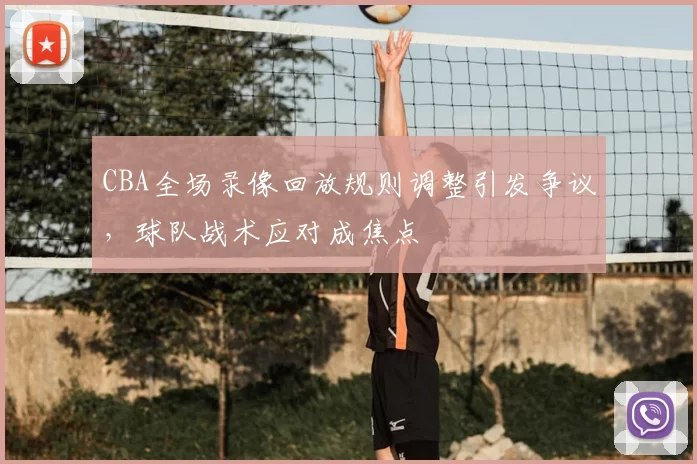 CBA全场录像回放规则调整引发争议，球队战术应对成焦点