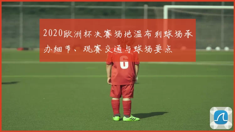 2020欧洲杯决赛场地温布利球场承办细节、观赛交通与球场要点