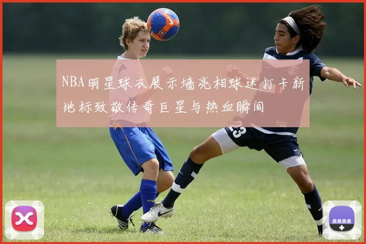 NBA明星球衣展示墙亮相球迷打卡新地标致敬传奇巨星与热血瞬间