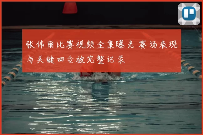 张伟丽比赛视频全集曝光 赛场表现与关键回合被完整记录