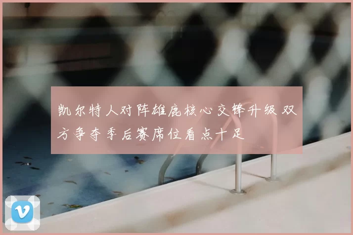 凯尔特人对阵雄鹿核心交锋升级 双方争夺季后赛席位看点十足