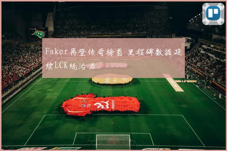 Faker再登传奇榜首 里程碑数据延续LCK统治力