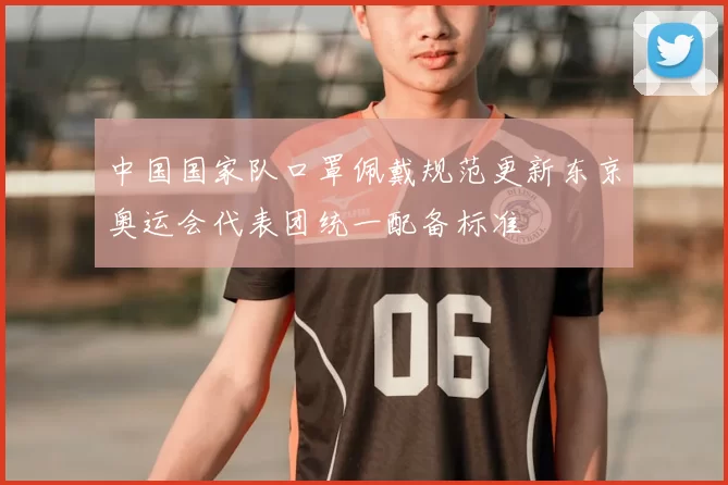 中国国家队口罩佩戴规范更新东京奥运会代表团统一配备标准