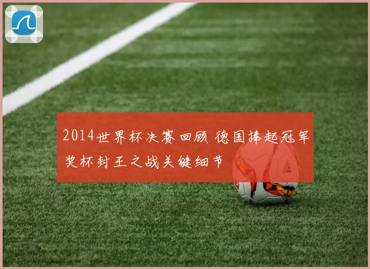2014世界杯决赛回顾 德国捧起冠军奖杯封王之战关键细节