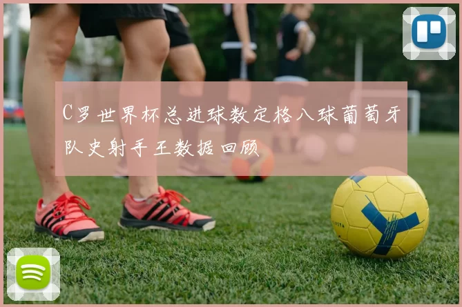 C罗世界杯总进球数定格八球葡萄牙队史射手王数据回顾