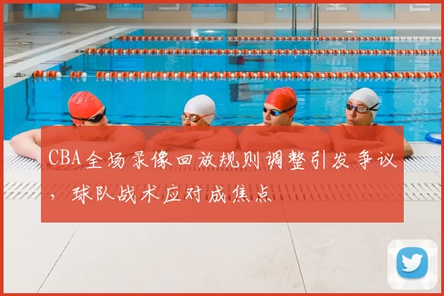 CBA全场录像回放规则调整引发争议，球队战术应对成焦点