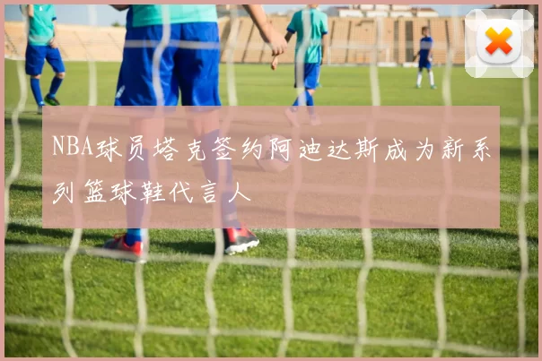 NBA球员塔克签约阿迪达斯成为新系列篮球鞋代言人