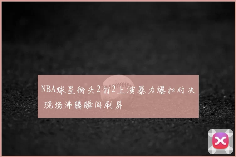 NBA球星街头2打2上演暴力爆扣对决 现场沸腾瞬间刷屏