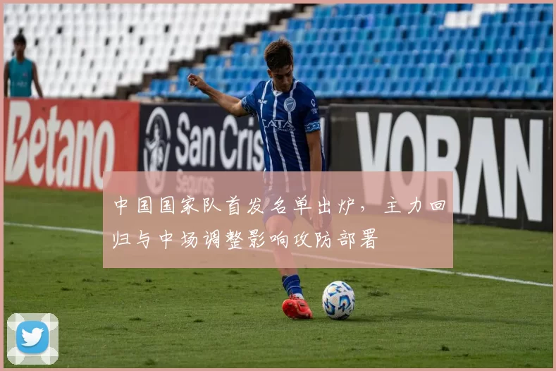 中国国家队首发名单出炉，主力回归与中场调整影响攻防部署