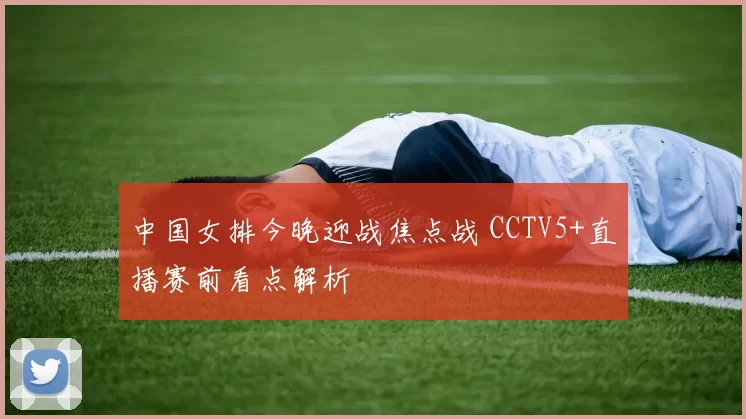 中国女排今晚迎战焦点战 CCTV5+直播赛前看点解析