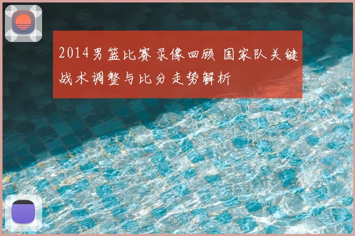2014男篮比赛录像回顾 国家队关键战术调整与比分走势解析