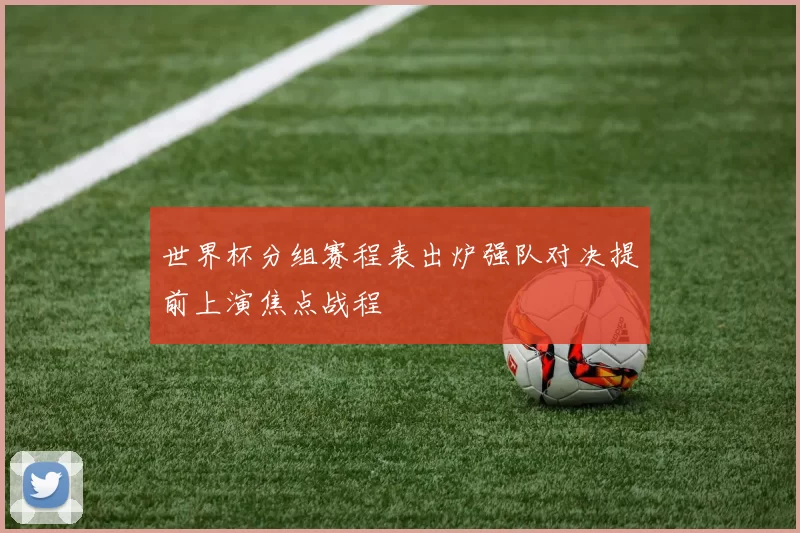 世界杯分组赛程表出炉强队对决提前上演焦点战程